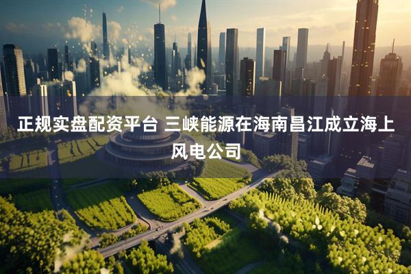 正规实盘配资平台 三峡能源在海南昌江成立海上风电公司