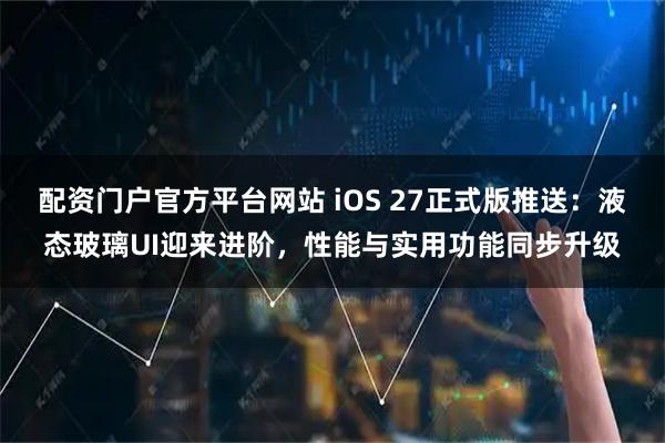 配资门户官方平台网站 iOS 27正式版推送：液态玻璃UI迎来进阶，性能与实用功能同步升级