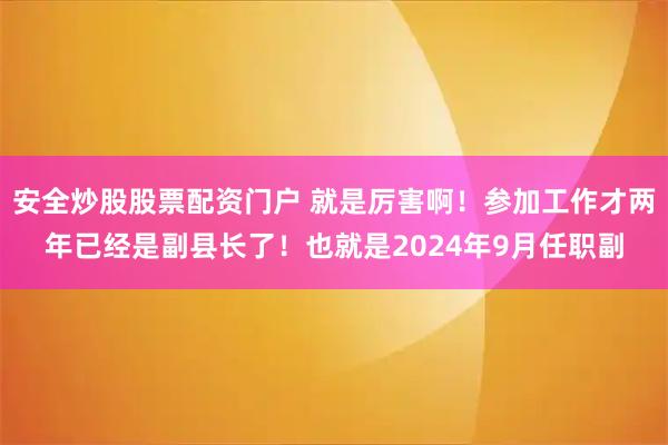 安全炒股股票配资门户 就是厉害啊！参加工作才两年已经是副县长了！也就是2024年9月任职副