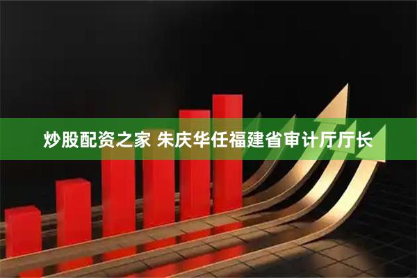 炒股配资之家 朱庆华任福建省审计厅厅长