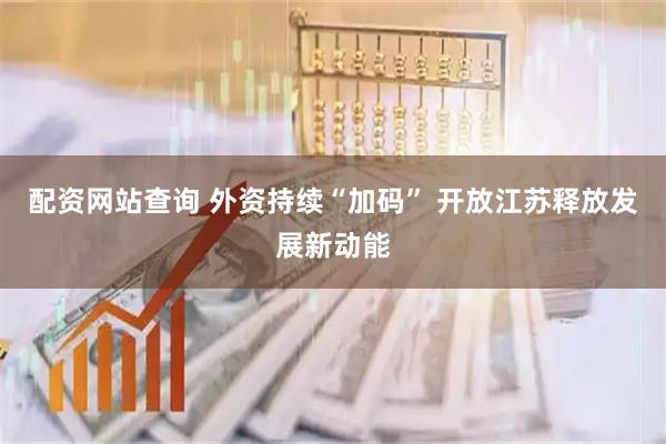 配资网站查询 外资持续“加码” 开放江苏释放发展新动能